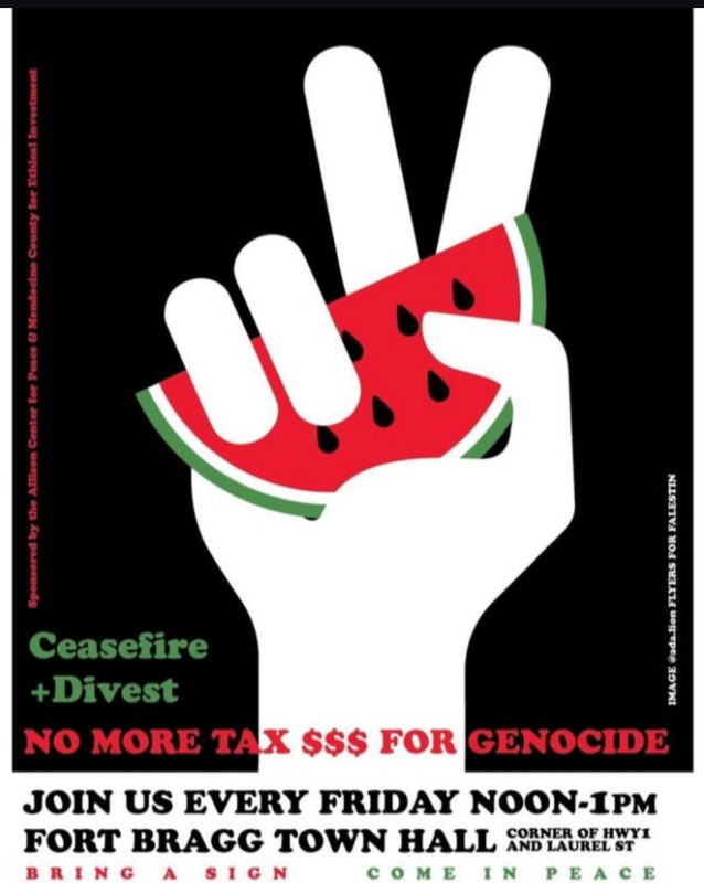 Ceasefire + Divest: No More Tax $$$ For Genocide! Join us every Friday noon to one PM at Fort Bragg Town Hall, corner of Highway 1 and Laurel Street. Bring a sign, come in peace. Sponsored by the Allison Center for Peace & Mendocino County for Ethical Investing. Image (of a silhouetted hand holding a watermelon slice and giving the peace sign) by @ada.lion Flyers For Falestin