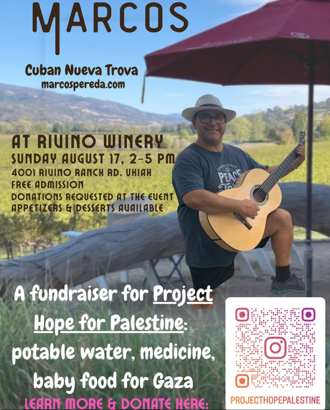 Marcos - Cuban Nueva Trova - marcospereda.com - at Rivino Winery, Sunday August 17st 2025, 2-5 PM 4001 Rivino Ranch Rd. Ukiah.  Free Admission. Donations requested at the event. Appetizers & desserts available. A fundraiser for Project Hope for Palestine: potable water, medicine, baby food for Gaza. Learn more & donate at this link: https://www.instagram.com/projecthopepalestine