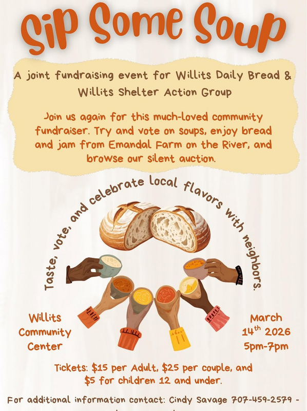 Sip Some Soup: A joint fundraising event for Willits Daily Bread & Willits Shelter Action Group. Join us again for this much-loved community fundraiser. Try and vote on soups, enjoy bread and jam from Emandal Farm on the River, and browse our silent auction. Taste, vote, and celebrate local flavor with neighbors. Willits Community Center March 14th 2026 5-7pm. Tickets: $15 per Adult, $25 per couple, and $5 for children 12 and under.  For additional information contact: Cindy Savage 459-2579