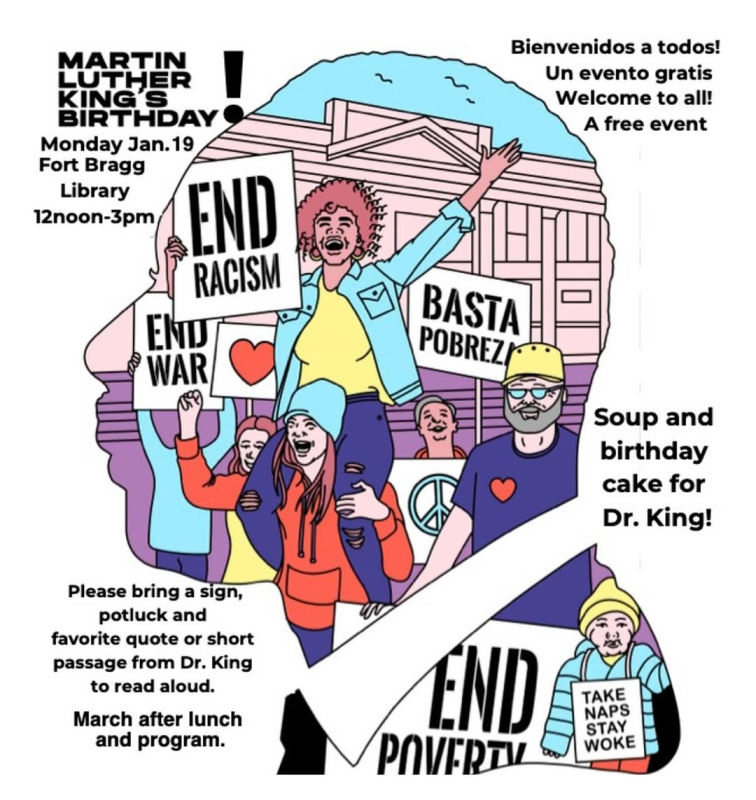 Martin Luther King's Birthday! Monday Jan. 19th Fort Bragg Library noon to three PM. Bienvenidos a todos! Un evento gratis. Welcome to all! A free event. Soup and birthday cake for Dr. King! Please bring a sign, potluck and favority quote or short passage from Dr. King to read aloud. March after lunch and program.