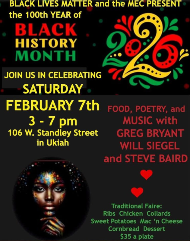 Black Lives Matter and the MEC Present the 100th Year of Black History Month 2026. Join us in celebrating Saturday February 7th 3-7 PM 106 West Standley Street in Ukiah. Food, poetry, and music with Greg Bryant, Will Siegel and Steve Baird. Traditional Faire: Ribs Chicken Collards Sweet Potatoes Mac 'n Cheese Cornbread Dessert $35 a plate