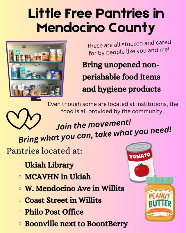 Little Free Pantries in Mendocino County — these are all stocked and cared for by people like you and me! — Bring unopened non-perishable food items and hygiene products — Even though some are located at institutions, the food is all provided by the community. — Join the movement! Bring what you can, take what you need! — Pantries located at: Ukiah Library, MCAVHN in Ukiah, W. Mendocino Ave in Willits, Coast Street in Willits, Philo Post Office, Boonville next to BoontBerry