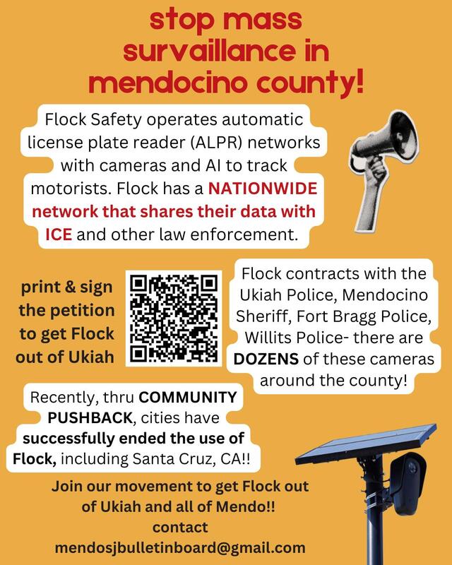 stop mass surveillance in mendocino county!—Flock Safety operates automatic license place reader (ALPR) networks with cameras and AI to track motorists. Flock has a NATIONWIDE network that shares their data with ICE & other law enforcement.—Flock contracts w/ the Ukiah PD, Mendocino Sheriff, Fort Bragg PD, Willits PD- there are DOZENS of the cameras around the county!—Community pushback has ended Flock use in cities like Santa Cruz — Join our movement to get Flock out! contact mendosjbulletinboard@gmail.com