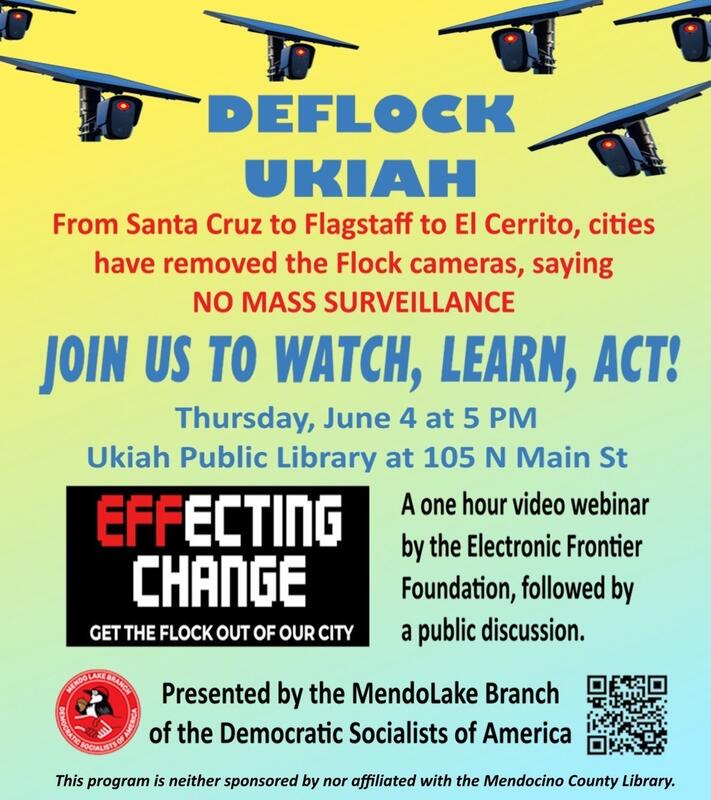 Deflock Ukiah. From Santa Cruz to Flagstaff to El Cerrito, cities have removed the FLock cameras, saying “No Mass Surveillance.” Join us to watch, learn, act! Thursday, June 4 at 5pm. Ukiah Public Library at 105 N. Main St. A one hour video webinar by the Electronic Frontier Foundation, followed by a public discussion. Presented by the MendoLake Branch of the Democratic Socialists of America. This program is neigher sponsored nor affiliated with the Mendocino County Library.