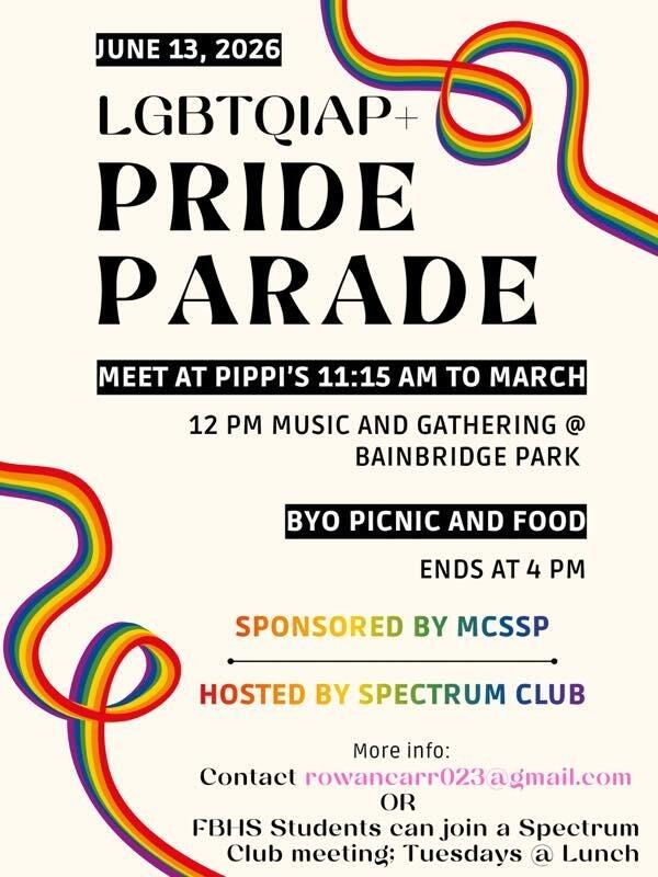 LGBTQIAP+ Pride Parade. June 13, 2026. Meet at Pippi’s 11:15am to march. 12 pm music and gather at Bainbridge Park. Bring Your Own picnic and food. Ends at 4pm. Sponsored by MCSSP. Hosted by Spectrum Club. More info: rowancarr023@gmail.com or FBHS students can join a Spectrum Club meeting: Tuesdays at lunch.