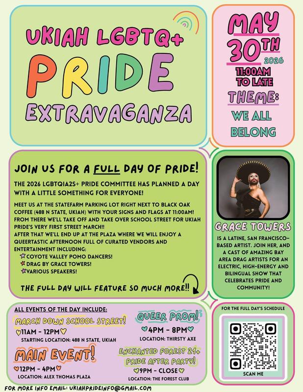 Ukiah LGBTQ+ Pride Extravaganza. May 30th, 2026. 11am to late. Theme: We All Belong. Join us for a full day of pride! The 2026 LGBTQIA2S+ Pride Committee has planned a day with a little something for everyone. For more info, email: UkiahPrideInfo@gmail.com.