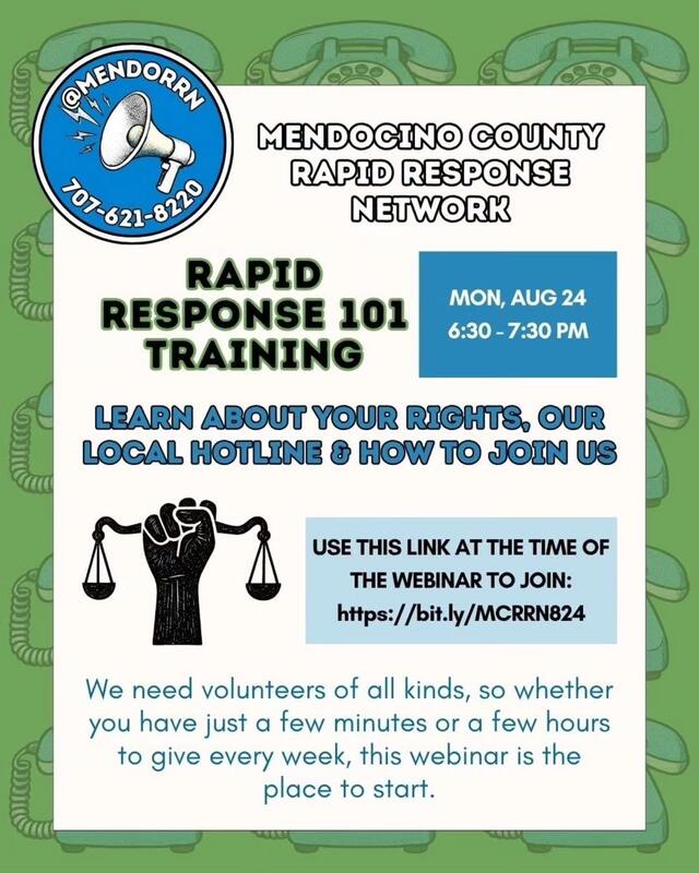 Mendocino County Rapid Response Network 101 Training: Monday, August 24th 6:30 - 7:30 PM. Learn about your rights, our local hotline, and how to join us. We need volunteers of all kinds, so whether you have just a few minutes or a few hours to give every week, this webinar is the place to start. Webinar link is in the caption, other contact info on the flyer includes instagram handle @MendoRRN and Rapid Response Network phone number 707-621-8220