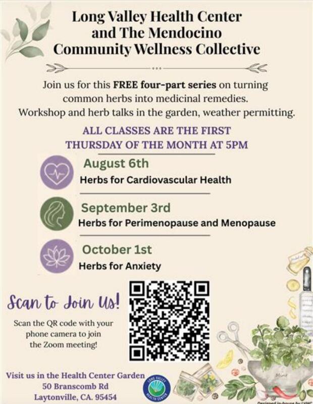 Long Valley Health Center & The Mendocino Community Wellness Collective Join us for this FREE four-part series on turning common herbs into medicinal remedies. Workshop & herb talks in the garden, weather permitting. All classes are the first Thurs of the month at 5pm Aug 6th: Herbs for Cardiovascular Health; Sept 3rd: Herbs for Perimenopause and Menopause; Oct 1st: Herbs for Anxiety. Scan the QR code w/ your phone camera to join the Zoom meeting! Visit the Health Center Garden 50 Branscomb Rd Laytonvville